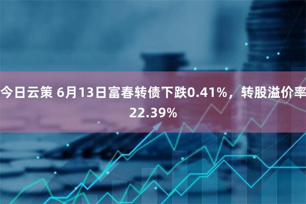 今日云策 6月13日富春转债下跌0.41%，转股溢价率22.39%
