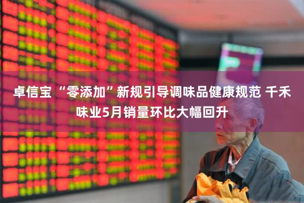 卓信宝 “零添加”新规引导调味品健康规范 千禾味业5月销量环比大幅回升