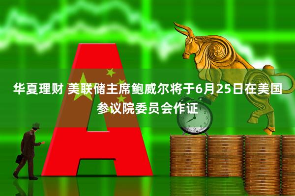 华夏理财 美联储主席鲍威尔将于6月25日在美国参议院委员会作证