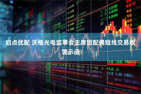 启点优配 沃格光电监事会主席因配偶短线交易收警示函