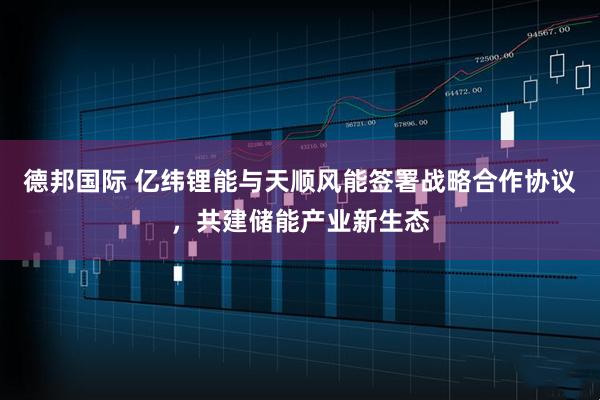 德邦国际 亿纬锂能与天顺风能签署战略合作协议，共建储能产业新生态