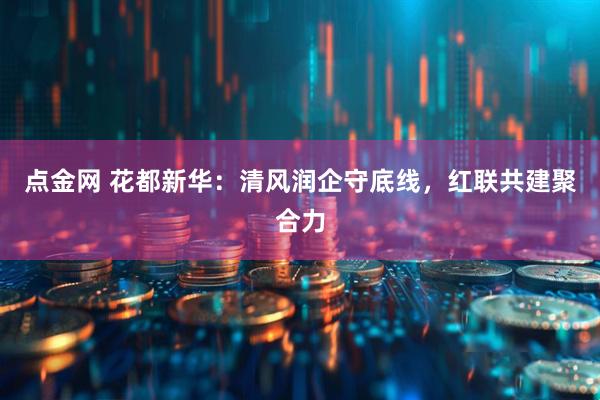 点金网 花都新华：清风润企守底线，红联共建聚合力