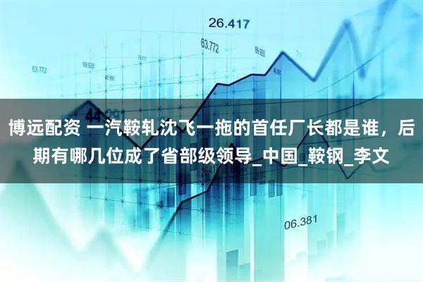 博远配资 一汽鞍轧沈飞一拖的首任厂长都是谁，后期有哪几位成了省部级领导_中国_鞍钢_李文
