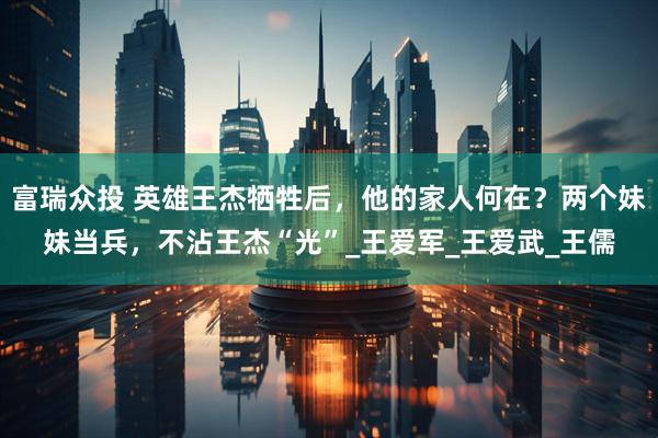 富瑞众投 英雄王杰牺牲后，他的家人何在？两个妹妹当兵，不沾王杰“光”_王爱军_王爱武_王儒