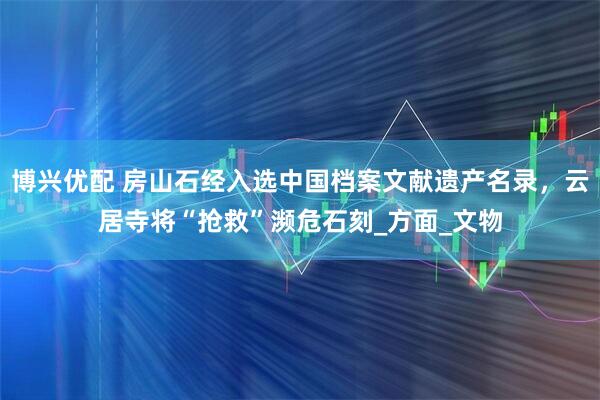博兴优配 房山石经入选中国档案文献遗产名录，云居寺将“抢救”濒危石刻_方面_文物