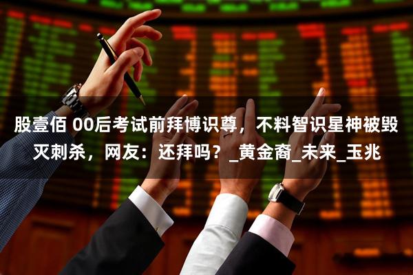 股壹佰 00后考试前拜博识尊，不料智识星神被毁灭刺杀，网友：还拜吗？_黄金裔_未来_玉兆