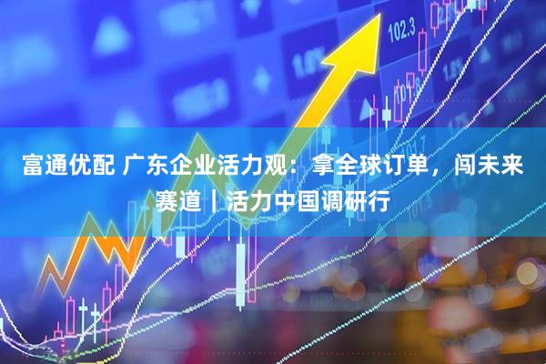 富通优配 广东企业活力观：拿全球订单，闯未来赛道｜活力中国调研行