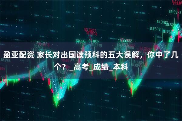 盈亚配资 家长对出国读预科的五大误解，你中了几个？_高考_成绩_本科