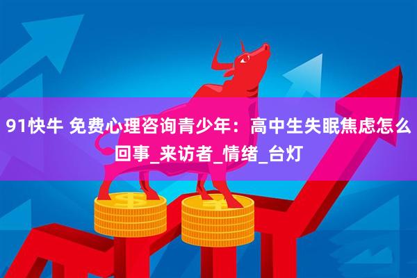 91快牛 免费心理咨询青少年：高中生失眠焦虑怎么回事_来访者_情绪_台灯