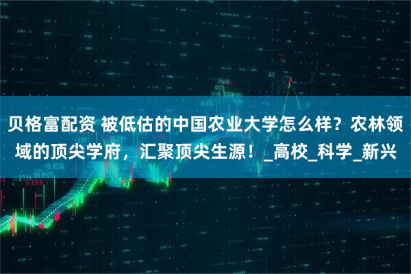 贝格富配资 被低估的中国农业大学怎么样？农林领域的顶尖学府，汇聚顶尖生源！_高校_科学_新兴