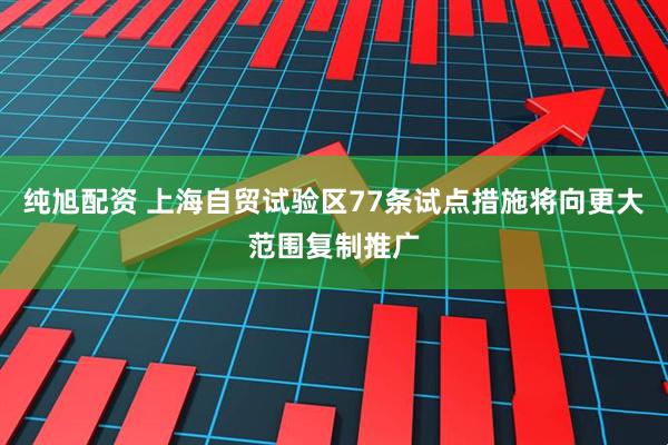纯旭配资 上海自贸试验区77条试点措施将向更大范围复制推广