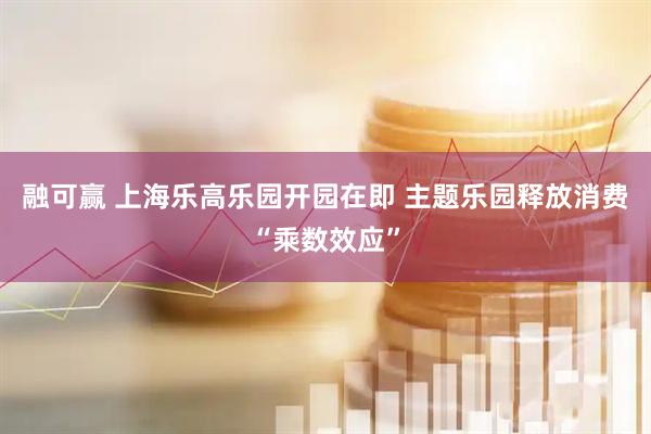 融可赢 上海乐高乐园开园在即 主题乐园释放消费“乘数效应”