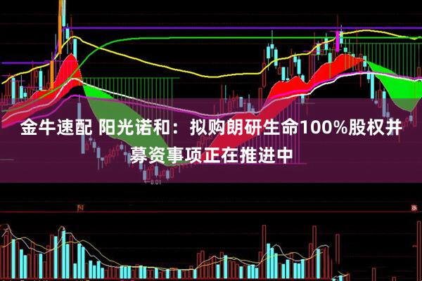 金牛速配 阳光诺和：拟购朗研生命100%股权并募资事项正在推进中