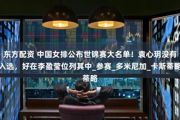 东方配资 中国女排公布世锦赛大名单！袁心玥没有入选，好在李盈莹位列其中_参赛_多米尼加_卡斯蒂略