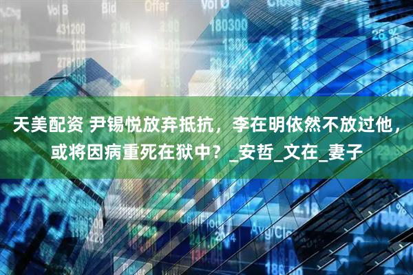天美配资 尹锡悦放弃抵抗，李在明依然不放过他，或将因病重死在狱中？_安哲_文在_妻子