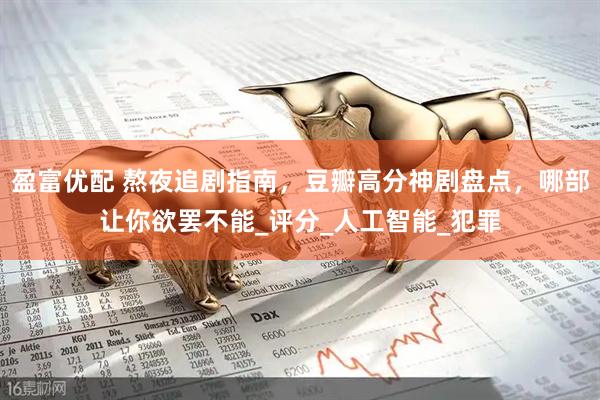 盈富优配 熬夜追剧指南，豆瓣高分神剧盘点，哪部让你欲罢不能_评分_人工智能_犯罪