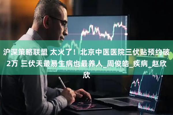 沪深策略联盟 太火了！北京中医医院三伏贴预约破2万 三伏天最易生病也最养人_周俊皓_疾病_赵欣