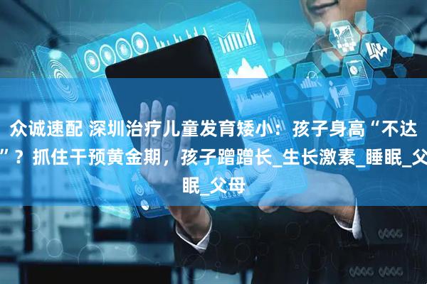 众诚速配 深圳治疗儿童发育矮小：孩子身高“不达标”？抓住干预黄金期，孩子蹭蹭长_生长激素_睡眠_父母
