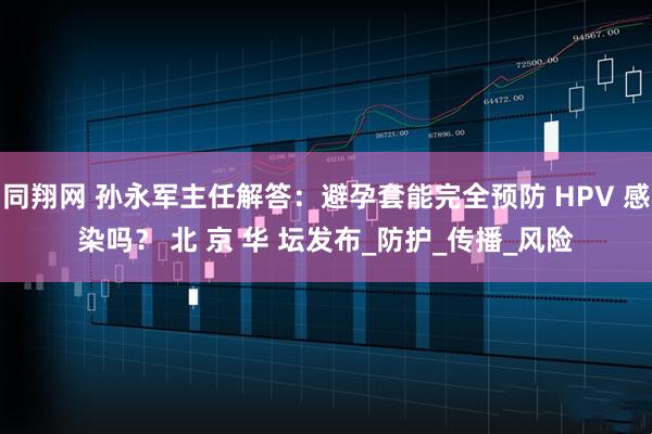 同翔网 孙永军主任解答：避孕套能完全预防 HPV 感染吗？ 北 京 华 坛发布_防护_传播_风险