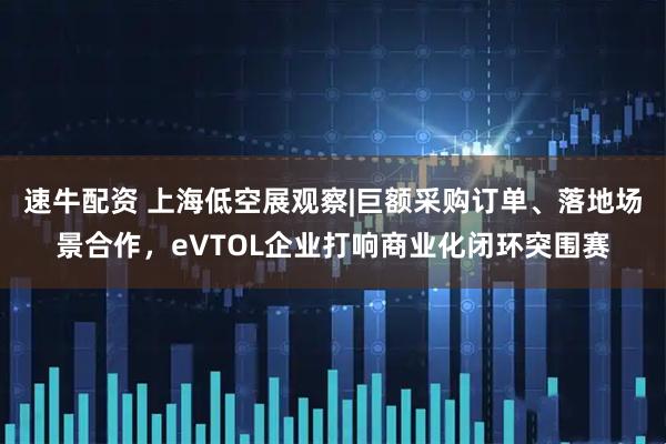 速牛配资 上海低空展观察|巨额采购订单、落地场景合作，eVTOL企业打响商业化闭环突围赛