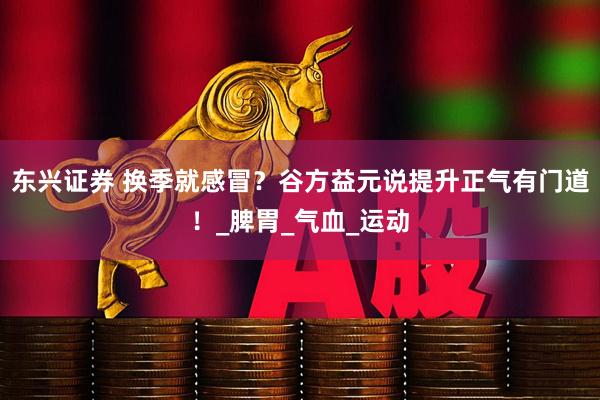 东兴证券 换季就感冒？谷方益元说提升正气有门道！_脾胃_气血_运动
