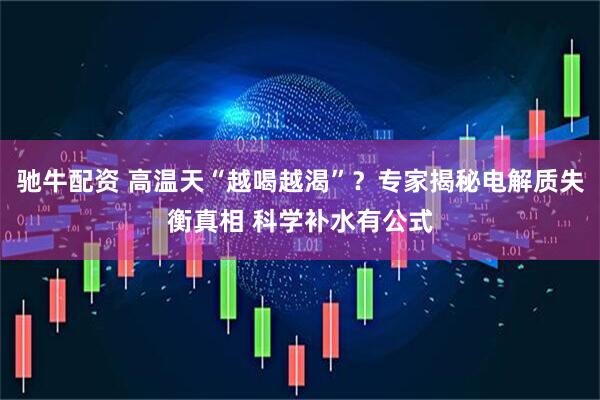 驰牛配资 高温天“越喝越渴”？专家揭秘电解质失衡真相 科学补水有公式