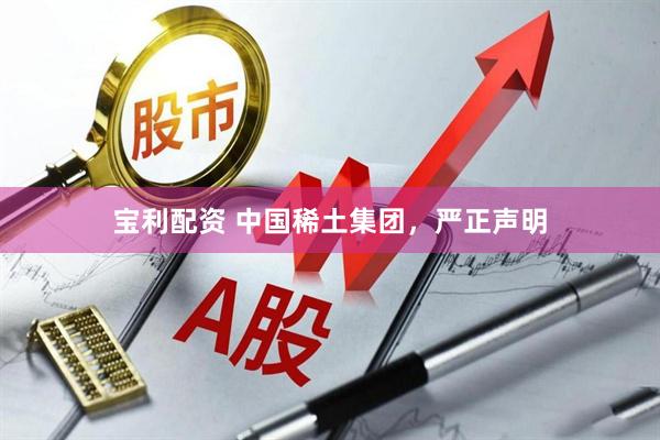 宝利配资 中国稀土集团，严正声明