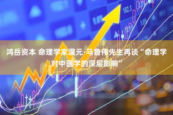 鸿岳资本 命理学家淏元·马鲁伟先生再谈“命理学对中医学的深层影响”