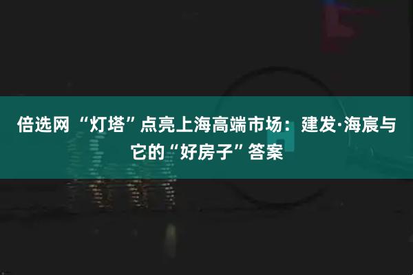 倍选网 “灯塔”点亮上海高端市场:建发·海宸与它的“好房子”答案