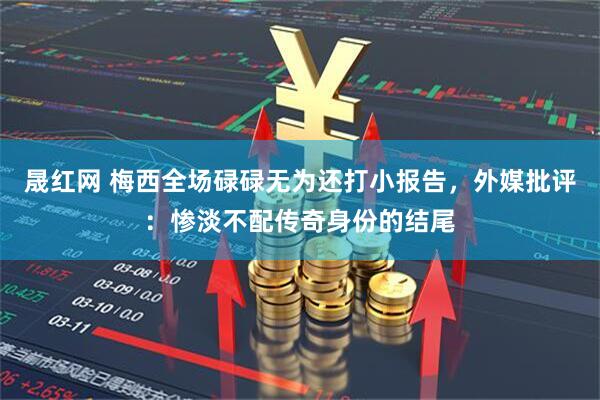 晟红网 梅西全场碌碌无为还打小报告,外媒批评:惨淡不配传奇身份的结尾