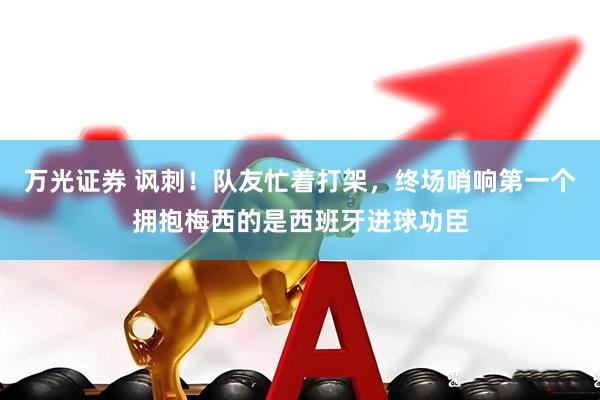 万光证券 讽刺!队友忙着打架,终场哨响第一个拥抱梅西的是西班牙进球功臣
